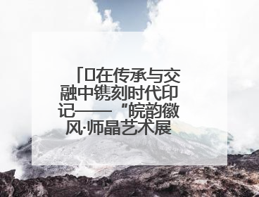 ﻿在传承与交融中镌刻时代印记——“皖韵徽风·师晶艺术展”圆满落幕