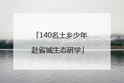 140名土乡少年赴省城生态研学
