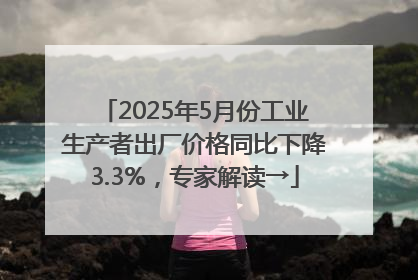 2025年5月份工业生产者出厂价格同比下降3.3%，专家解读→