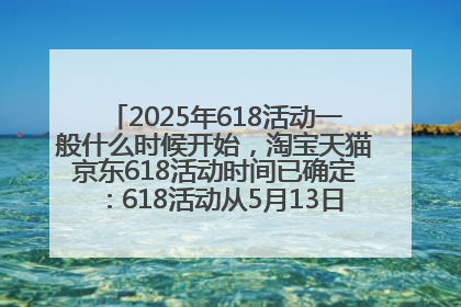 2025年618活动一般什么时候开始，淘宝天猫京东618活动时间已确定：618活动从5月13日开始到6月20日结束