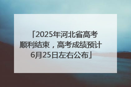 2025年河北省高考顺利结束，高考成绩预计6月25日左右公布
