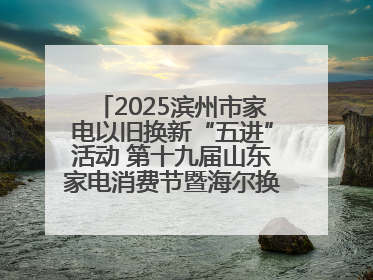 2025滨州市家电以旧换新“五进”活动 第十九届山东家电消费节暨海尔换新万里 行山东站全面启动