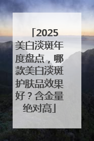 2025美白淡斑年度盘点，哪款美白淡斑护肤品效果好？含金量绝对高