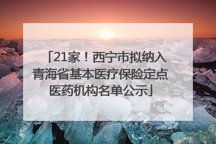 21家！西宁市拟纳入青海省基本医疗保险定点医药机构名单公示
