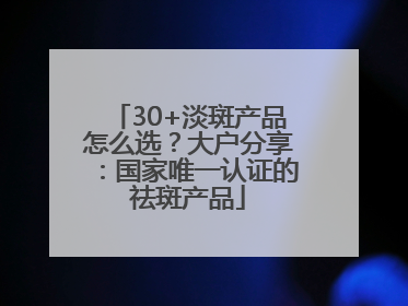 30+淡斑产品怎么选？大户分享：国家唯一认证的祛斑产品
