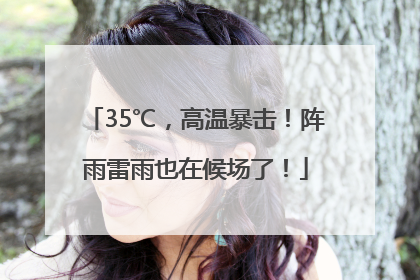 35℃，高温暴击！阵雨雷雨也在候场了！