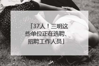 37人！三明这些单位正在选聘、招聘工作人员