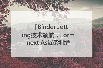 Binder Jetting技术领航，Formnext Asia深圳增材展解锁产业新动能