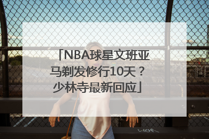 NBA球星文班亚马剃发修行10天？少林寺最新回应